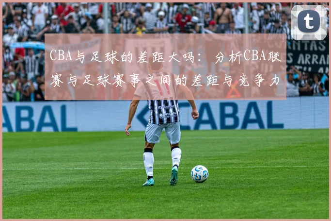 CBA与足球的差距大吗：分析CBA联赛与足球赛事之间的差距与竞争力