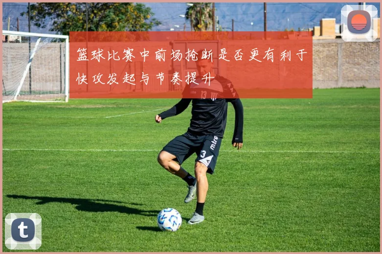 篮球比赛中前场抢断是否更有利于快攻发起与节奏提升