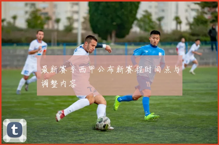 最新赛季西甲公布新赛程时间点与调整内容