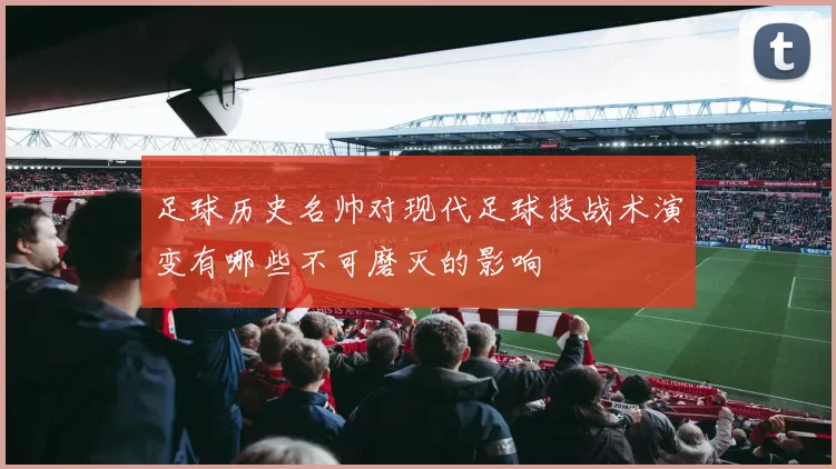 足球历史名帅对现代足球技战术演变有哪些不可磨灭的影响